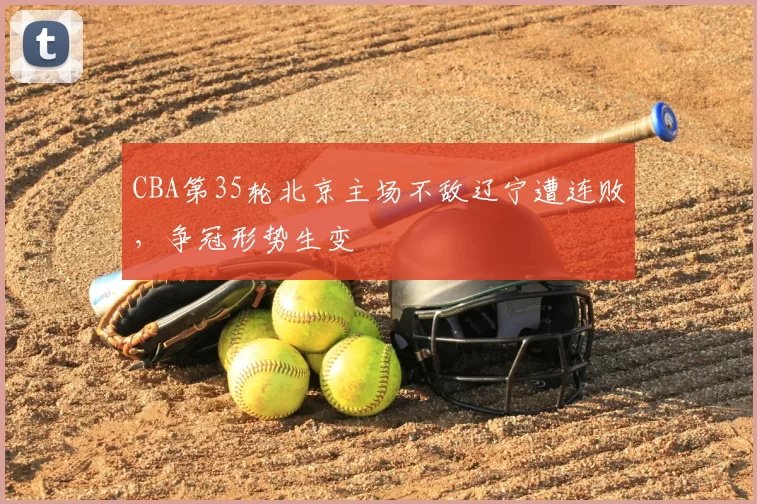 CBA第35轮北京主场不敌辽宁遭连败，争冠形势生变