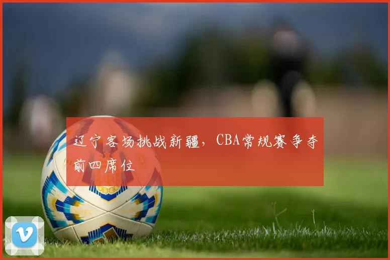 辽宁客场挑战新疆，CBA常规赛争夺前四席位