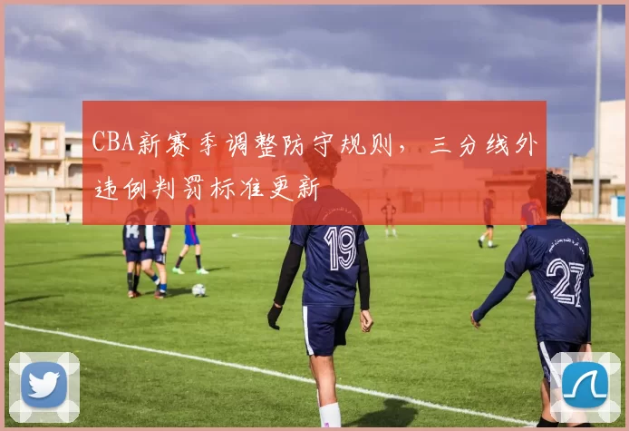 CBA新赛季调整防守规则，三分线外违例判罚标准更新