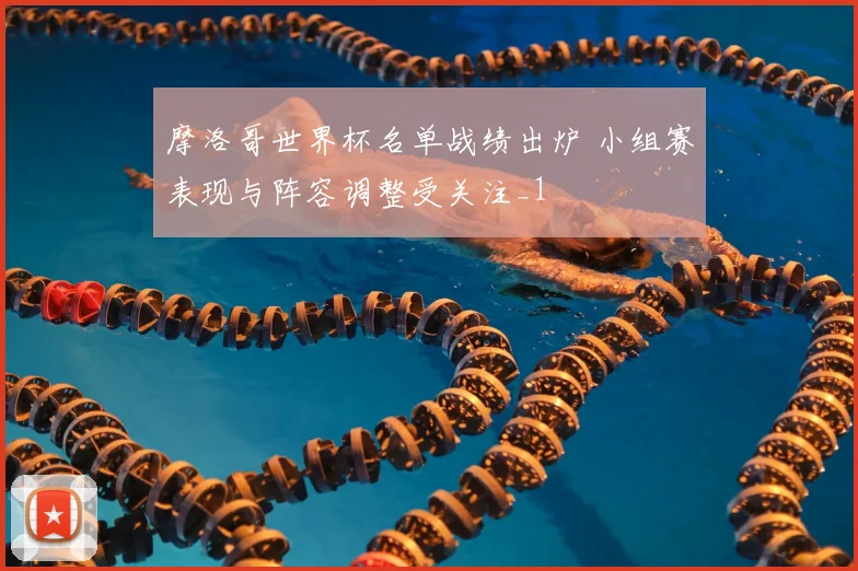 摩洛哥世界杯名单战绩出炉 小组赛表现与阵容调整受关注_1