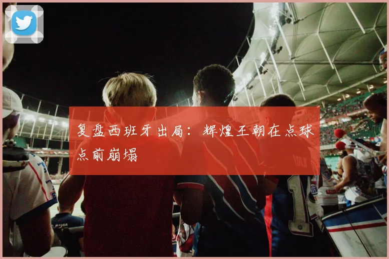 复盘西班牙出局：辉煌王朝在点球点前崩塌