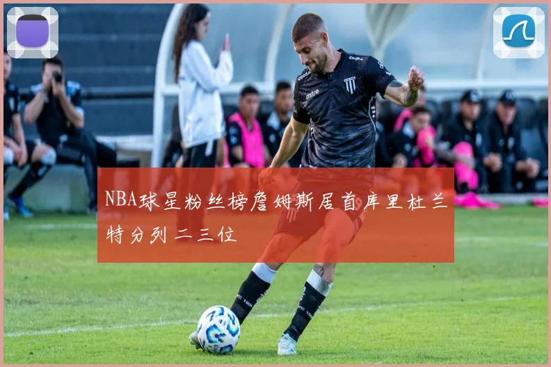 NBA球星粉丝榜詹姆斯居首库里杜兰特分列二三位