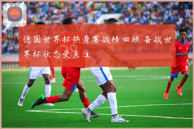 德国世界杯热身赛战绩回顾 备战世界杯状态受关注