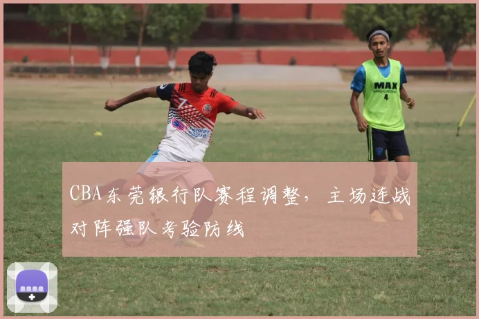 CBA东莞银行队赛程调整,主场连战对阵强队考验防线