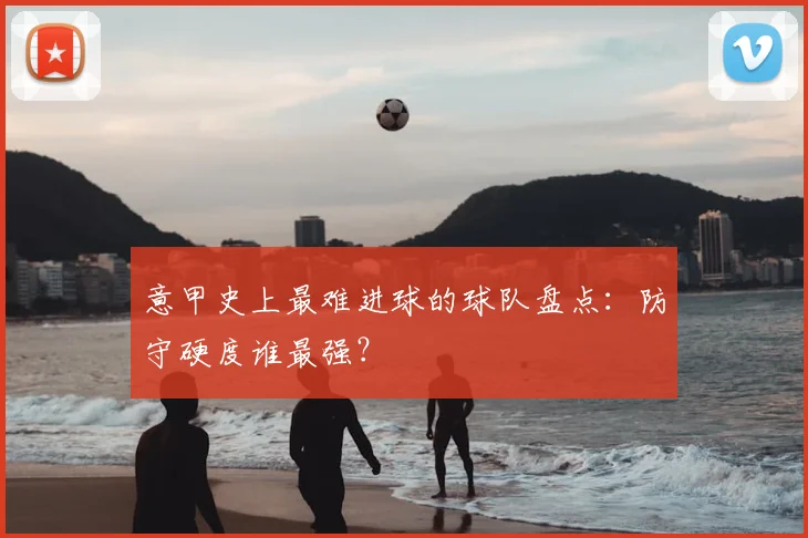 意甲史上最难进球的球队盘点:防守硬度谁最强?