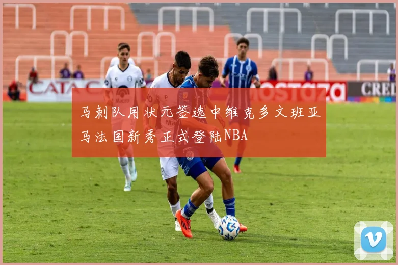 马刺队用状元签选中维克多文班亚马法国新秀正式登陆NBA