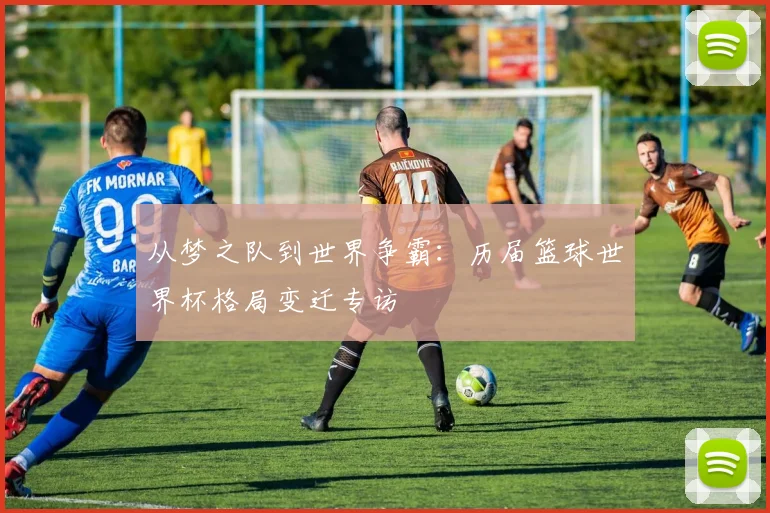从梦之队到世界争霸：历届篮球世界杯格局变迁专访