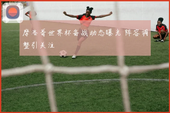 摩洛哥世界杯备战动态曝光 阵容调整引关注