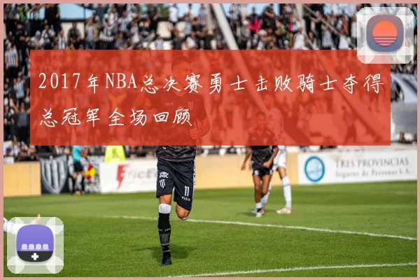 2017年NBA总决赛勇士击败骑士夺得总冠军全场回顾