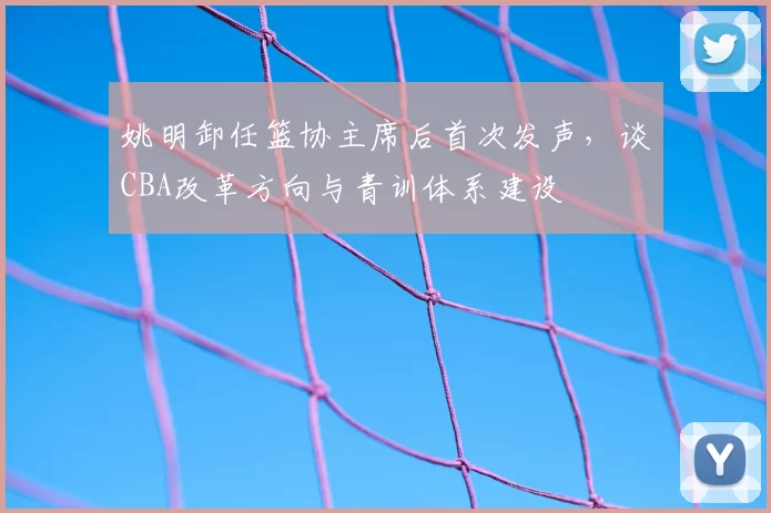 姚明卸任篮协主席后首次发声，谈CBA改革方向与青训体系建设