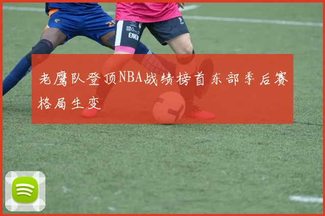 老鹰队登顶NBA战绩榜首东部季后赛格局生变
