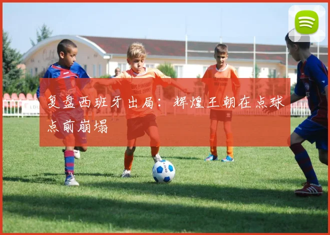 复盘西班牙出局：辉煌王朝在点球点前崩塌