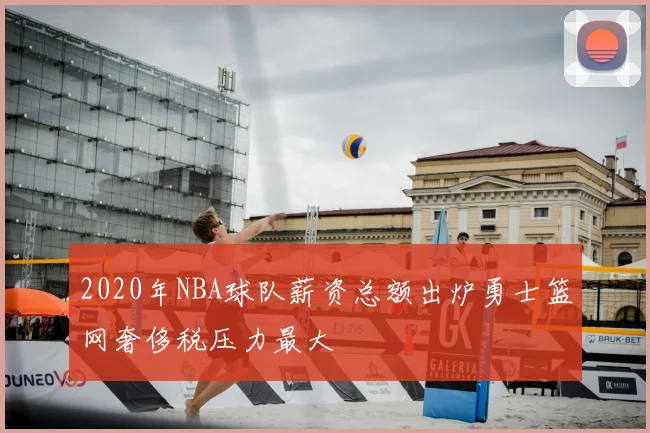 2020年NBA球队薪资总额出炉勇士篮网奢侈税压力最大