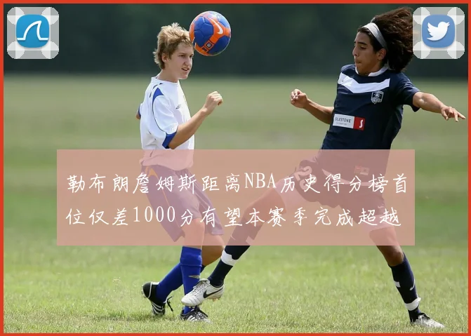 勒布朗詹姆斯距离NBA历史得分榜首位仅差1000分有望本赛季完成超越