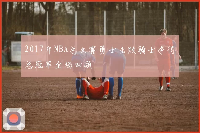 2017年NBA总决赛勇士击败骑士夺得总冠军全场回顾