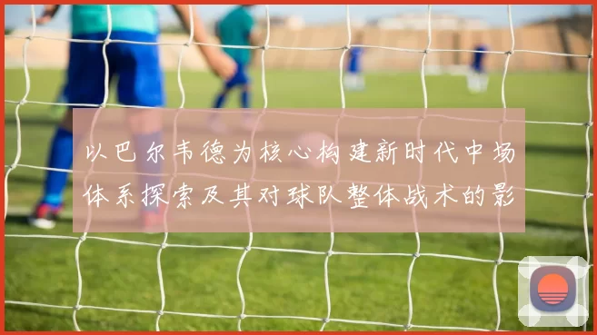 以巴尔韦德为核心构建新时代中场体系探索及其对球队整体战术的影响