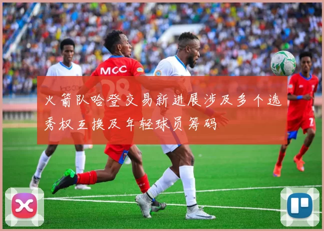 火箭队哈登交易新进展涉及多个选秀权互换及年轻球员筹码