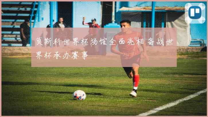 莫斯科世界杯场馆全面亮相 备战世界杯承办赛事
