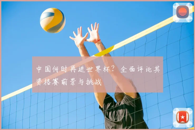 中国何时再进世界杯？全面评论其资格赛前景与挑战