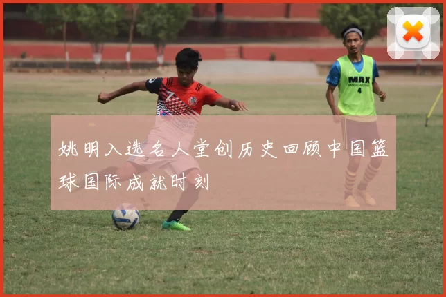 姚明入选名人堂创历史回顾中国篮球国际成就时刻