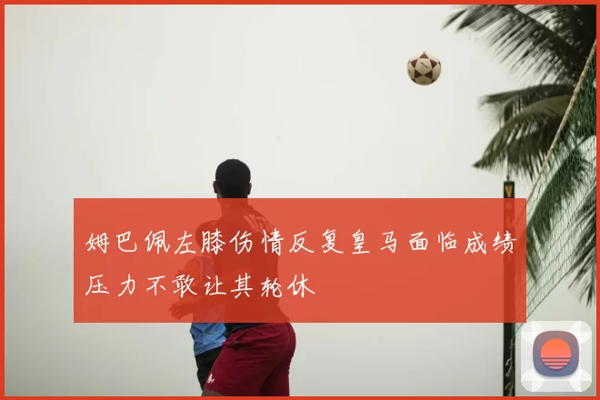 姆巴佩左膝伤情反复皇马面临成绩压力不敢让其轮休