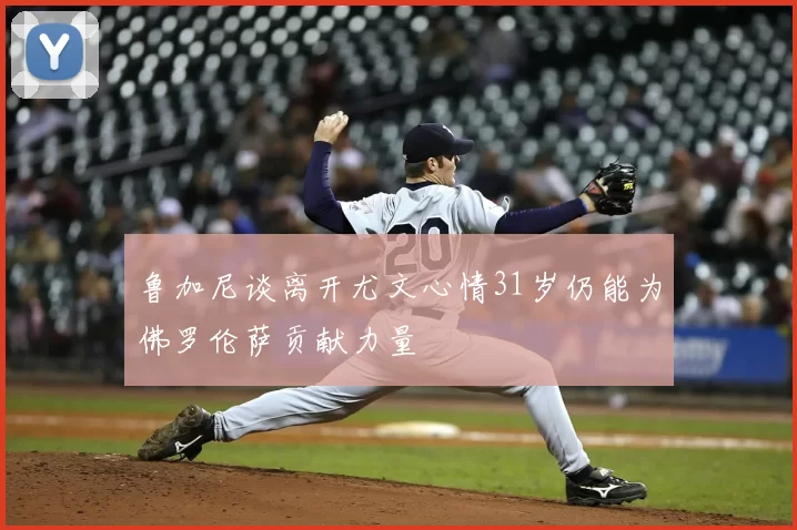 鲁加尼谈离开尤文心情31岁仍能为佛罗伦萨贡献力量