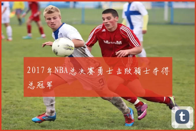 2017年NBA总决赛勇士击败骑士夺得总冠军