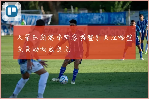 火箭队新赛季阵容调整引关注哈登交易动向成焦点