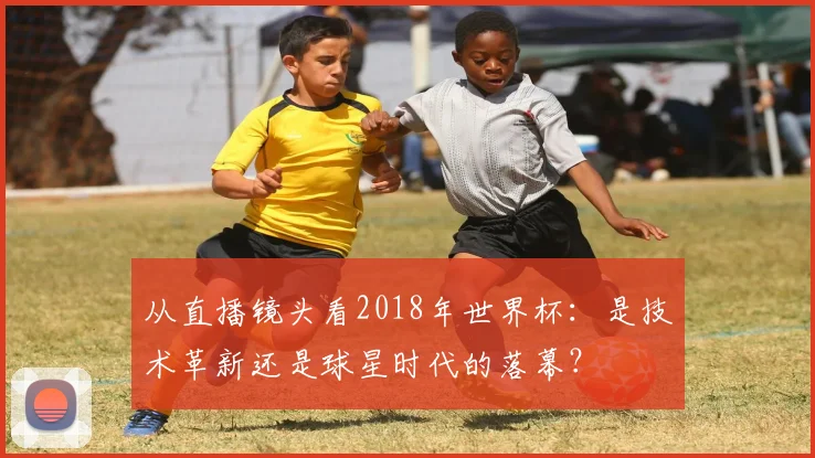 从直播镜头看2018年世界杯：是技术革新还是球星时代的落幕？