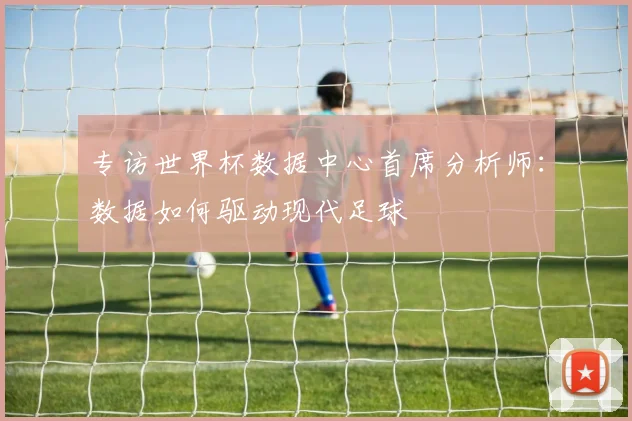专访世界杯数据中心首席分析师：数据如何驱动现代足球