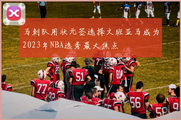 马刺队用状元签选择文班亚马成为2023年NBA选秀最大焦点
