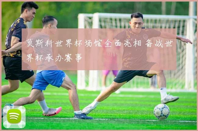 莫斯科世界杯场馆全面亮相 备战世界杯承办赛事