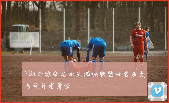 NBA全称命名由来揭秘联盟命名历史与设计者身份