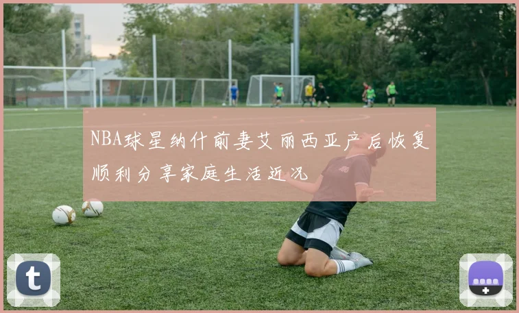 NBA球星纳什前妻艾丽西亚产后恢复顺利分享家庭生活近况