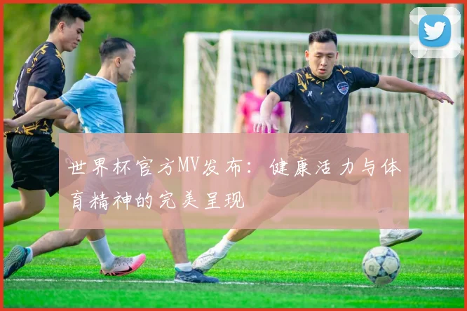 世界杯官方MV发布：健康活力与体育精神的完美呈现