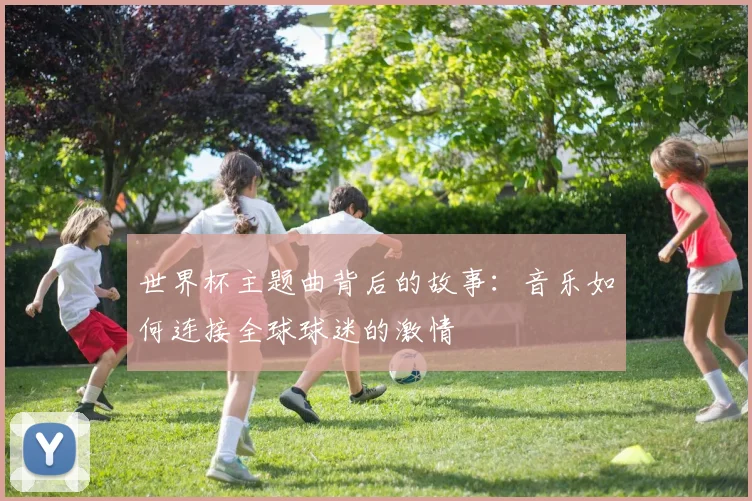 世界杯主题曲背后的故事：音乐如何连接全球球迷的激情