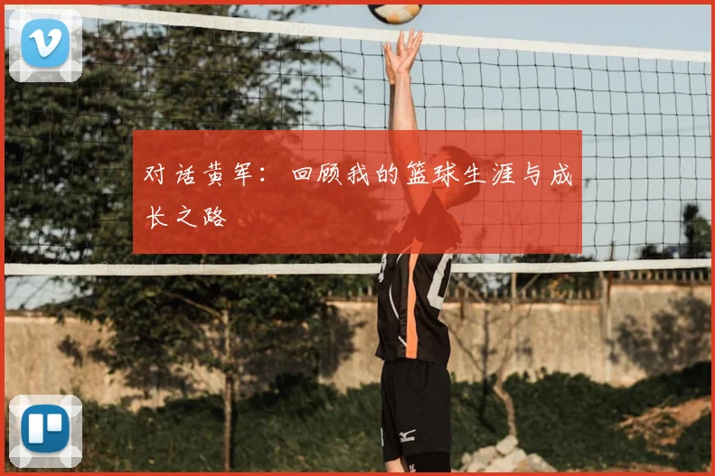 对话黄军：回顾我的篮球生涯与成长之路