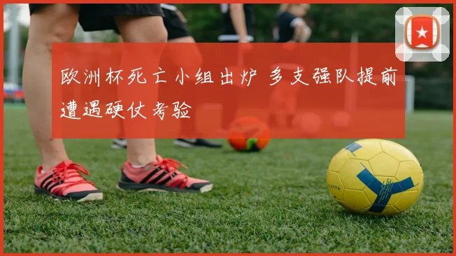 欧洲杯死亡小组出炉 多支强队提前遭遇硬仗考验