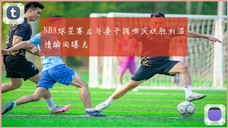 NBA球星赛后与妻子拥吻庆祝胜利温情瞬间曝光
