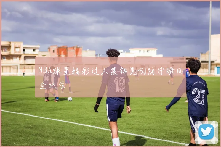 NBA球星精彩过人集锦晃倒防守瞬间全记录