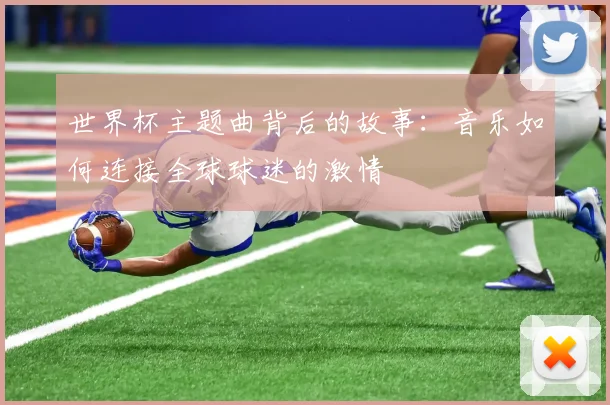世界杯主题曲背后的故事：音乐如何连接全球球迷的激情