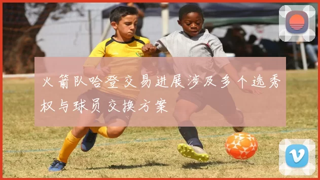 火箭队哈登交易进展涉及多个选秀权与球员交换方案