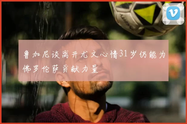 鲁加尼谈离开尤文心情31岁仍能为佛罗伦萨贡献力量