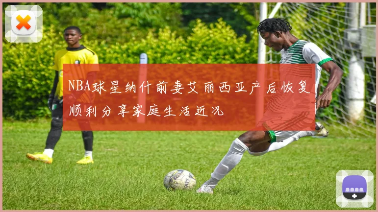 NBA球星纳什前妻艾丽西亚产后恢复顺利分享家庭生活近况