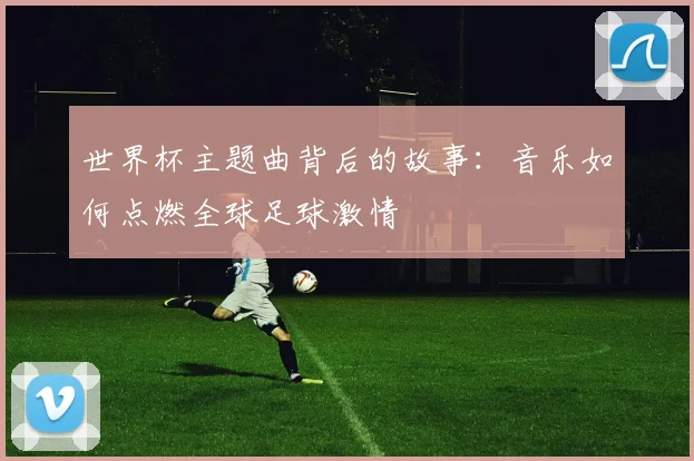 世界杯主题曲背后的故事：音乐如何点燃全球足球激情