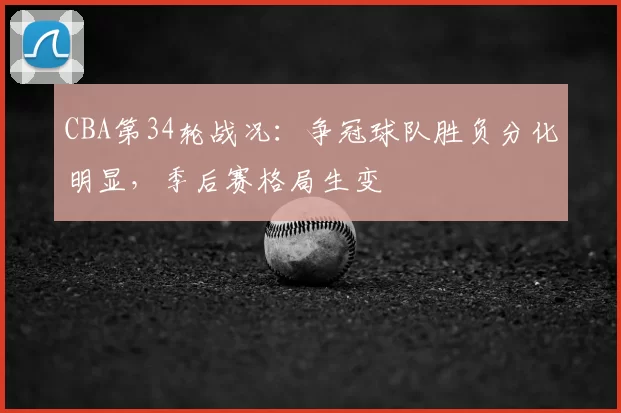 CBA第34轮战况：争冠球队胜负分化明显，季后赛格局生变