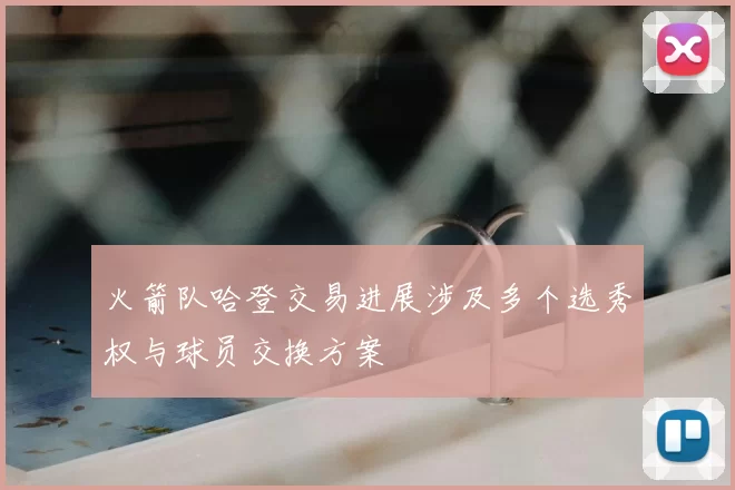 火箭队哈登交易进展涉及多个选秀权与球员交换方案