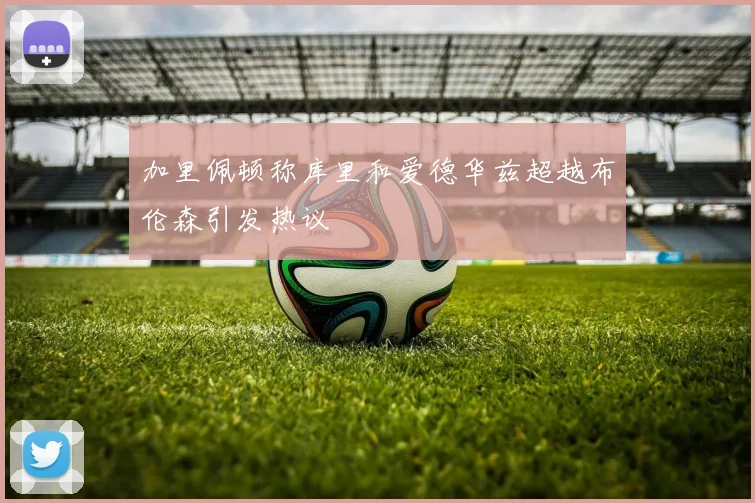加里佩顿称库里和爱德华兹超越布伦森引发热议