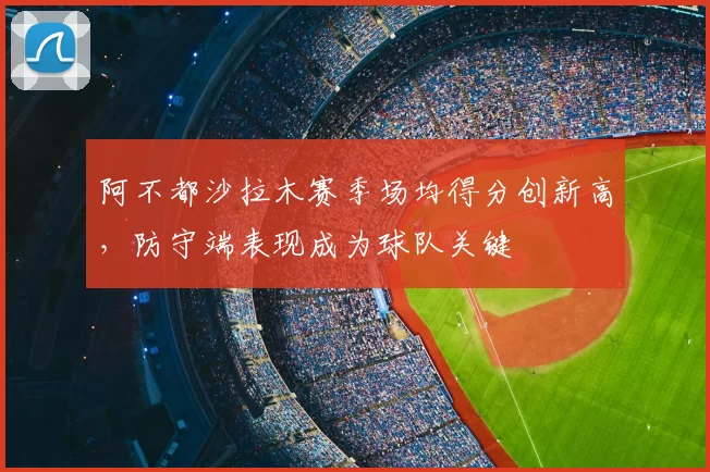 阿不都沙拉木赛季场均得分创新高，防守端表现成为球队关键