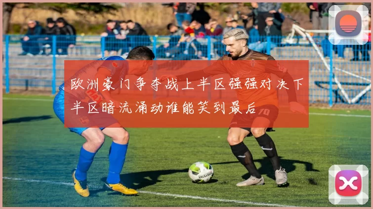 欧洲豪门争夺战上半区强强对决下半区暗流涌动谁能笑到最后